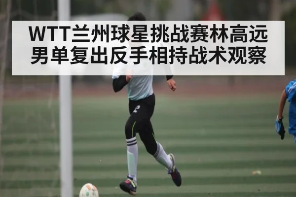 WTT兰州球星挑战赛林高远男单复出反手相持战术观察